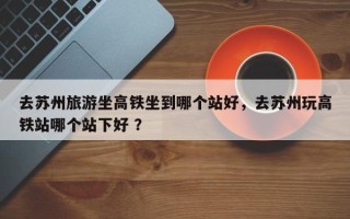 去苏州旅游坐高铁坐到哪个站好，去苏州玩高铁站哪个站下好 ？