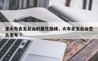 坐火车去五台山的最佳路线，火车去五台山怎么坐车 ？