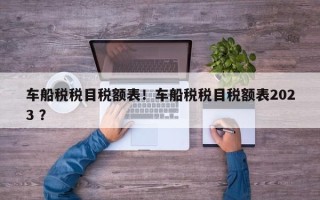 车船税税目税额表！车船税税目税额表2023 ？