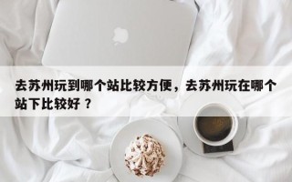 去苏州玩到哪个站比较方便，去苏州玩在哪个站下比较好 ？