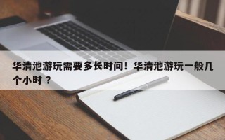 华清池游玩需要多长时间！华清池游玩一般几个小时 ？