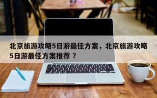 北京旅游攻略5日游最佳方案，北京旅游攻略5日游最佳方案推荐 ？