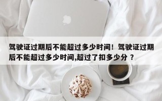 驾驶证过期后不能超过多少时间！驾驶证过期后不能超过多少时间,超过了扣多少分 ？