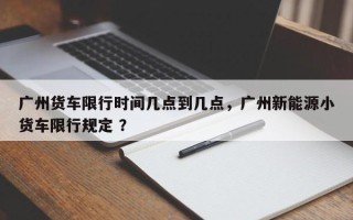 广州货车限行时间几点到几点，广州新能源小货车限行规定 ？