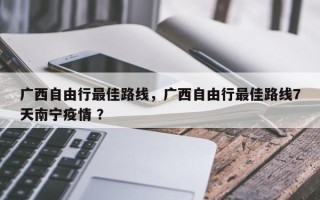 广西自由行最佳路线，广西自由行最佳路线7天南宁疫情 ？
