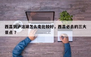 西昌到泸沽湖怎么走比较好，西昌必去的三大景点 ？