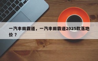 一汽丰田霸道，一汽丰田霸道2025款落地价 ？