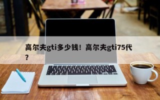 高尔夫gti多少钱！高尔夫gti75代 ？