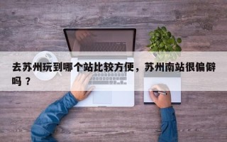 去苏州玩到哪个站比较方便，苏州南站很偏僻吗 ？