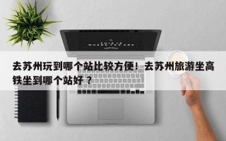 去苏州玩到哪个站比较方便！去苏州旅游坐高铁坐到哪个站好 ？