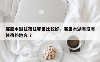 赛里木湖住宿住哪里比较好，赛里木湖有没有住宿的地方 ？