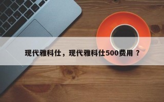 现代雅科仕，现代雅科仕500费用 ？