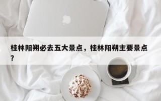 桂林阳朔必去五大景点，桂林阳朔主要景点 ？