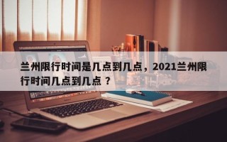 兰州限行时间是几点到几点，2021兰州限行时间几点到几点 ？