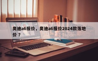 奥迪a6报价，奥迪a6报价2024款落地价 ？
