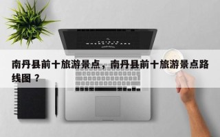 南丹县前十旅游景点，南丹县前十旅游景点路线图 ？