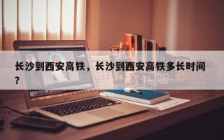 长沙到西安高铁，长沙到西安高铁多长时间 ？