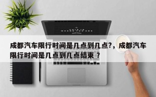 成都汽车限行时间是几点到几点?，成都汽车限行时间是几点到几点结束 ？