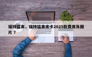 福特猛禽，福特猛禽皮卡2025款费用及图片 ？