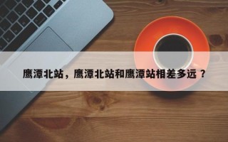 鹰潭北站，鹰潭北站和鹰潭站相差多远 ？