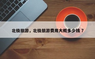 北极旅游，北极旅游费用大概多少钱 ？
