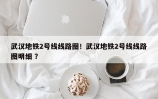 武汉地铁2号线线路图！武汉地铁2号线线路图明细 ？