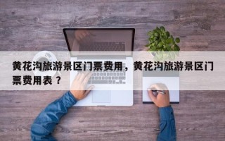 黄花沟旅游景区门票费用，黄花沟旅游景区门票费用表 ？