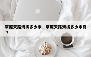 草原天路海拔多少米，草原天路海拔多少米高 ？