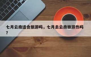 七月云南适合旅游吗，七月去云南旅游热吗 ？