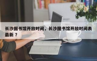 长沙图书馆开放时间，长沙图书馆开放时间表最新 ？
