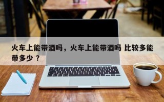 火车上能带酒吗，火车上能带酒吗 比较多能带多少 ？