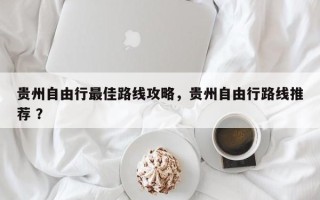 贵州自由行最佳路线攻略，贵州自由行路线推荐 ？