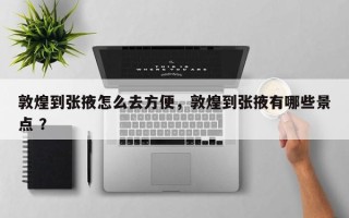 敦煌到张掖怎么去方便，敦煌到张掖有哪些景点 ？