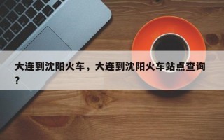 大连到沈阳火车，大连到沈阳火车站点查询 ？