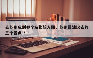 去苏州玩到哪个站比较方便，苏州最建议去的三个景点 ？
