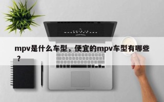 mpv是什么车型，便宜的mpv车型有哪些 ？