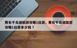 黄石千岛湖旅游攻略1日游，黄石千岛湖旅游攻略1日游多少钱 ？