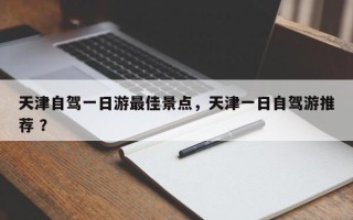 天津自驾一日游最佳景点，天津一日自驾游推荐 ？