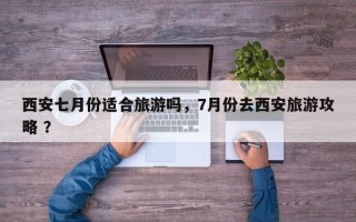 西安七月份适合旅游吗，7月份去西安旅游攻略 ？