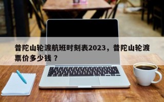 普陀山轮渡航班时刻表2023，普陀山轮渡票价多少钱 ？