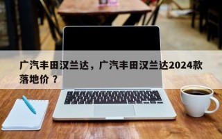 广汽丰田汉兰达，广汽丰田汉兰达2024款落地价 ？