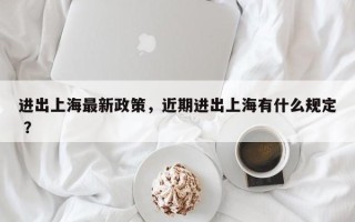 进出上海最新政策，近期进出上海有什么规定 ？