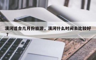 漠河适合几月份旅游，漠河什么时间去比较好 ？