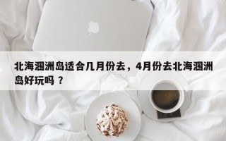 北海涠洲岛适合几月份去，4月份去北海涠洲岛好玩吗 ？