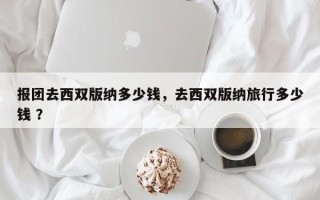 报团去西双版纳多少钱，去西双版纳旅行多少钱 ？