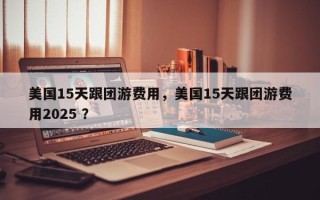 美国15天跟团游费用，美国15天跟团游费用2025 ？