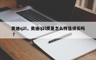 奥迪q2l，奥迪q2l质量怎么样值得买吗 ？