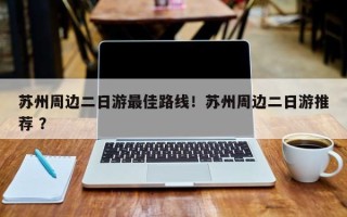 苏州周边二日游最佳路线！苏州周边二日游推荐 ？