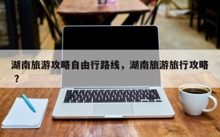 湖南旅游攻略自由行路线，湖南旅游旅行攻略 ？