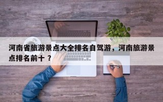 河南省旅游景点大全排名自驾游，河南旅游景点排名前十 ？